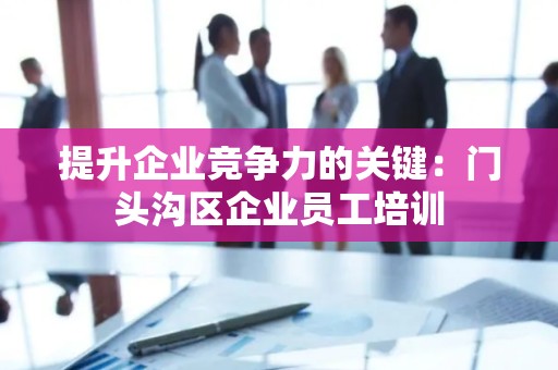 提升企业竞争力的关键：门头沟区企业员工培训
