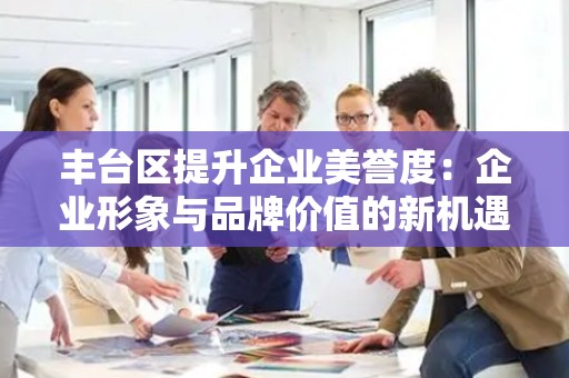 丰台区提升企业美誉度：企业形象与品牌价值的新机遇