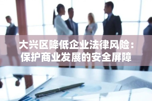 大兴区降低企业法律风险：保护商业发展的安全屏障