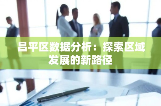 昌平区数据分析：探索区域发展的新路径