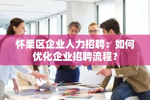 怀柔区企业人力招聘：如何优化企业招聘流程？