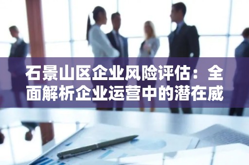 石景山区企业风险评估：全面解析企业运营中的潜在威胁