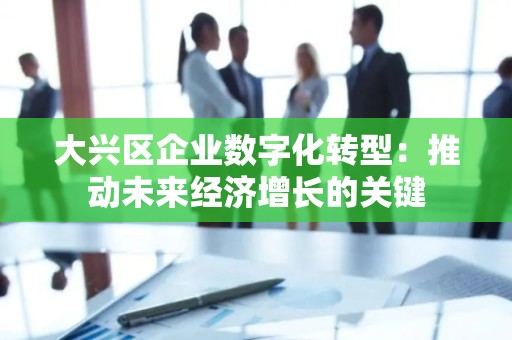 大兴区企业数字化转型：推动未来经济增长的关键