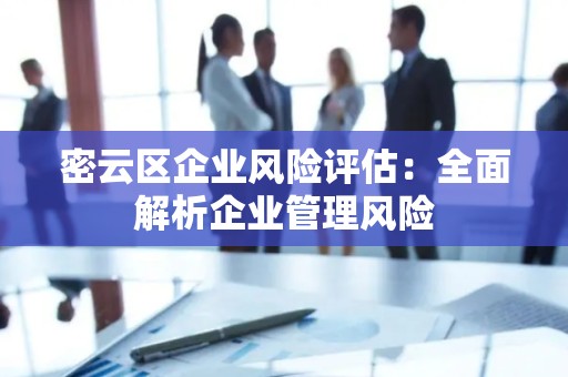 密云区企业风险评估：全面解析企业管理风险