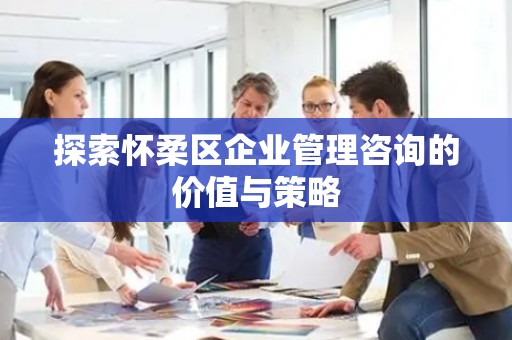 探索怀柔区企业管理咨询的价值与策略