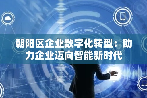 朝阳区企业数字化转型：助力企业迈向智能新时代