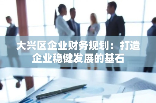 大兴区企业财务规划：打造企业稳健发展的基石