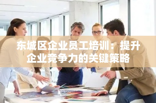 平谷区企业员工培训：提升企业竞争力的关键策略