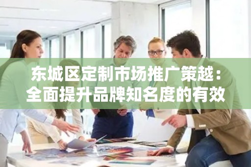 平谷区定制市场推广策越：全面提升品牌知名度的有效策略