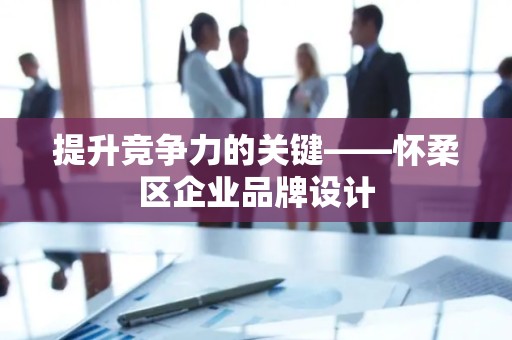 提升竞争力的关键——怀柔区企业品牌设计