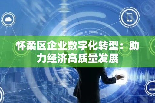怀柔区企业数字化转型：助力经济高质量发展