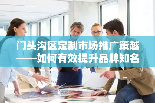 门头沟区定制市场推广策越——如何有效提升品牌知名度