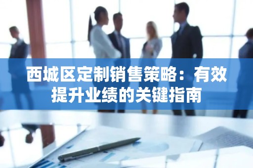 西城区定制销售策略：有效提升业绩的关键指南