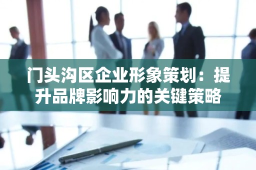 门头沟区企业形象策划：提升品牌影响力的关键策略