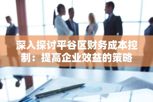 深入探讨平谷区财务成本控制：提高企业效益的策略