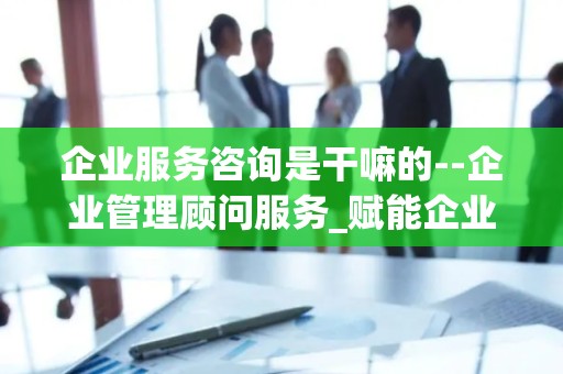 企业服务咨询是干嘛的--企业管理顾问服务_赋能企业成长的关键