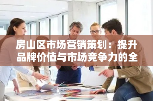 房山区市场营销策划：提升品牌价值与市场竞争力的全面指南