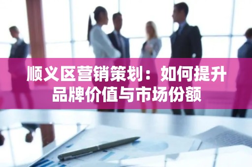 顺义区营销策划：如何提升品牌价值与市场份额