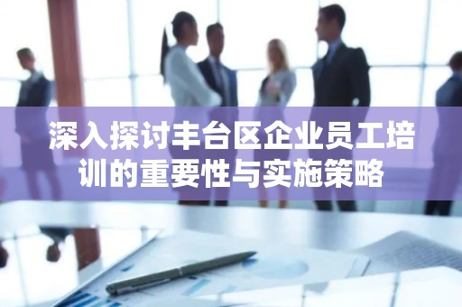 深入探讨丰台区企业员工培训的重要性与实施策略