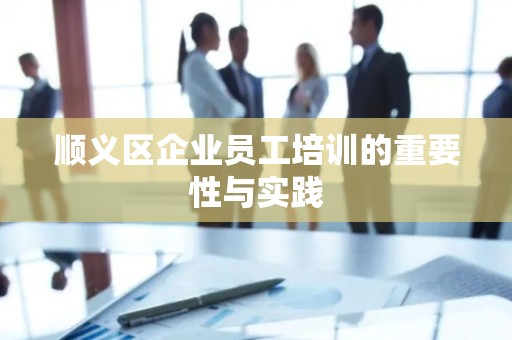 顺义区企业员工培训的重要性与实践