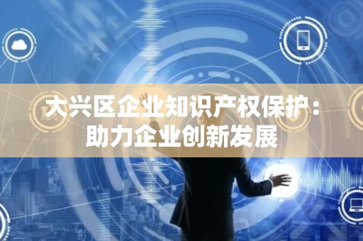 大兴区企业知识产权保护：助力企业创新发展