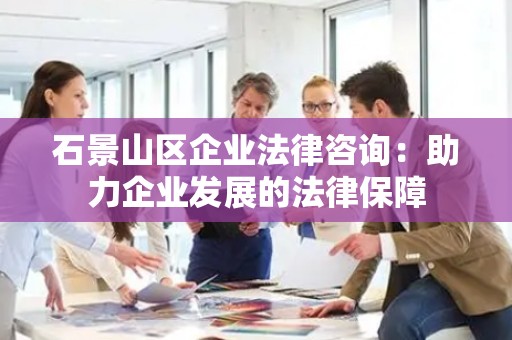 石景山区企业法律咨询：助力企业发展的法律保障