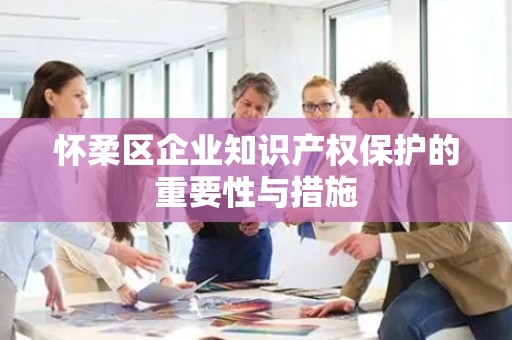 怀柔区企业知识产权保护的重要性与措施