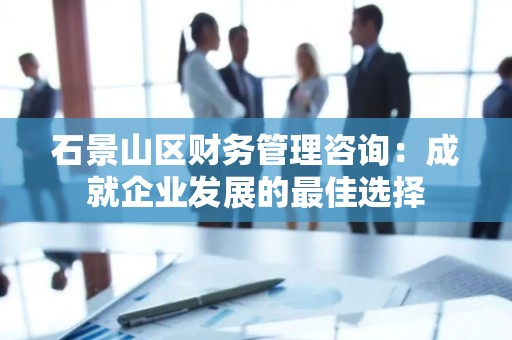 石景山区财务管理咨询：成就企业发展的最佳选择