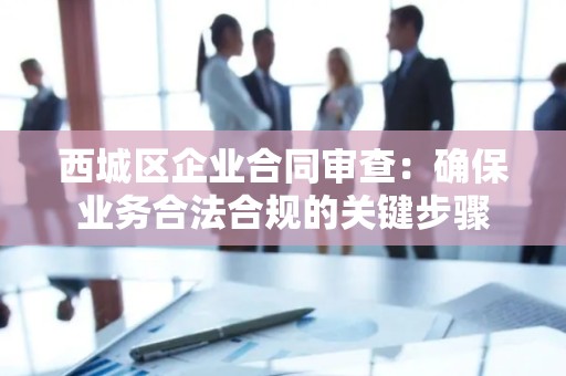 西城区企业合同审查：确保业务合法合规的关键步骤