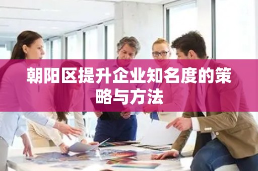 朝阳区提升企业知名度的策略与方法