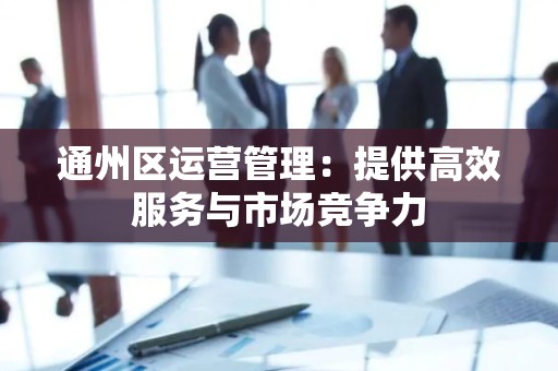 通州区运营管理：提供高效服务与市场竞争力