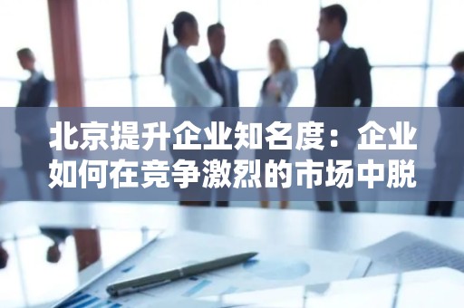 北京提升企业知名度：企业如何在竞争激烈的市场中脱颖而出
