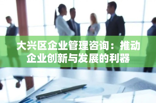 大兴区企业管理咨询：推动企业创新与发展的利器