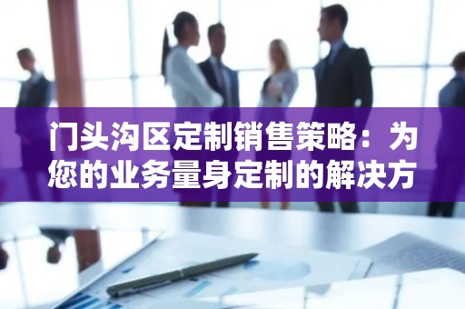 门头沟区定制销售策略：为您的业务量身定制的解决方案