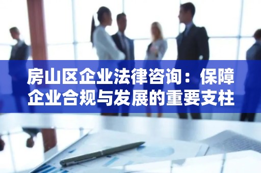 房山区企业法律咨询：保障企业合规与发展的重要支柱