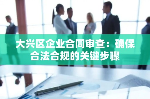 大兴区企业合同审查：确保合法合规的关键步骤