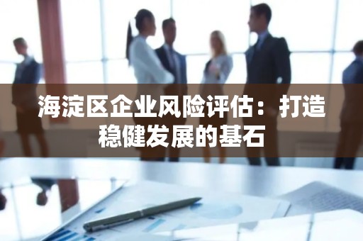 海淀区企业风险评估：打造稳健发展的基石