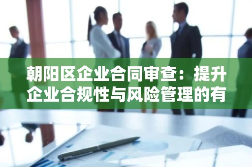 朝阳区企业合同审查：提升企业合规性与风险管理的有效策略