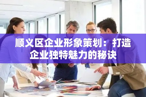 顺义区企业形象策划：打造企业独特魅力的秘诀