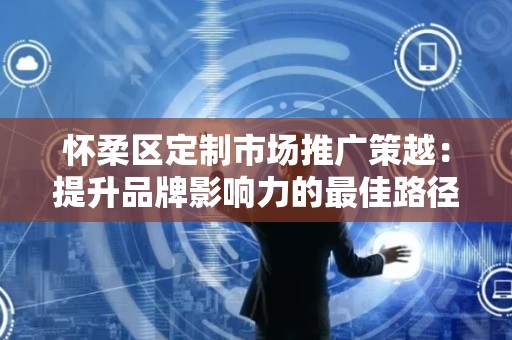 怀柔区定制市场推广策越：提升品牌影响力的最佳路径