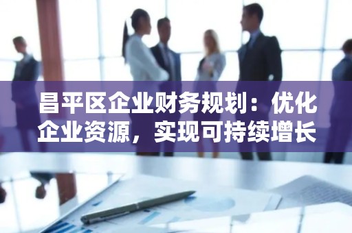昌平区企业财务规划：优化企业资源，实现可持续增长
