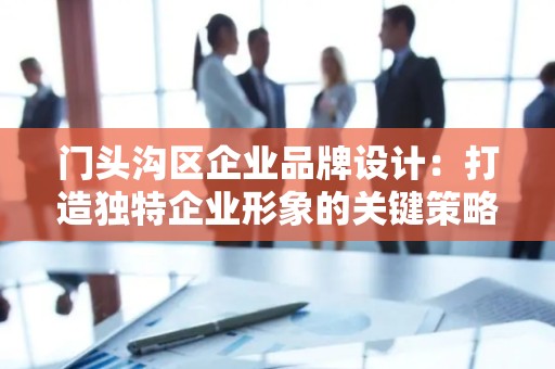门头沟区企业品牌设计：打造独特企业形象的关键策略