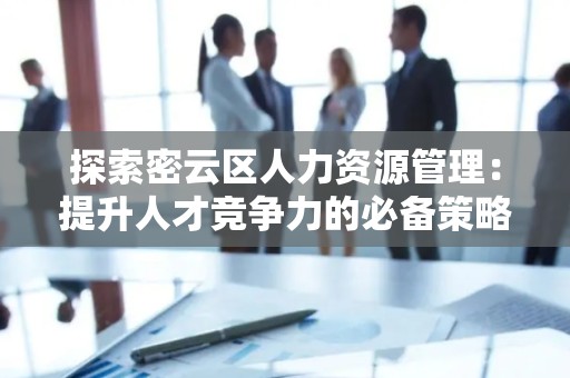 探索密云区人力资源管理：提升人才竞争力的必备策略