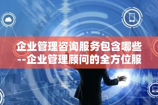 企业管理咨询服务包含哪些--企业管理顾问的全方位服务
