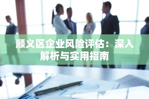 顺义区企业风险评估：深入解析与实用指南