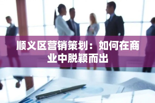 顺义区营销策划：如何在商业中脱颖而出