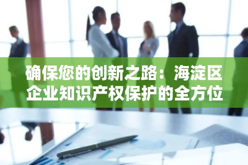 确保您的创新之路：海淀区企业知识产权保护的全方位指南