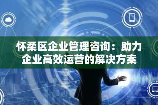 怀柔区企业管理咨询：助力企业高效运营的解决方案