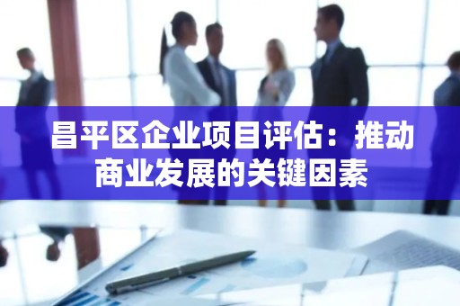 昌平区企业项目评估：推动商业发展的关键因素