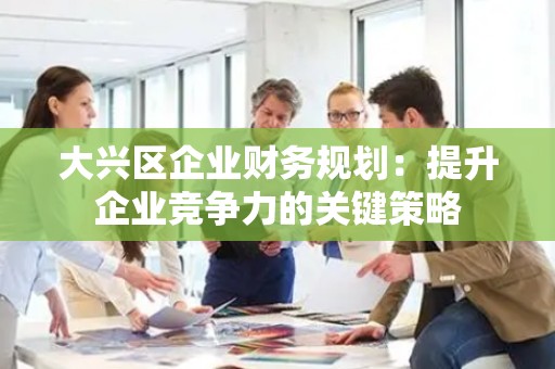 大兴区企业财务规划：提升企业竞争力的关键策略